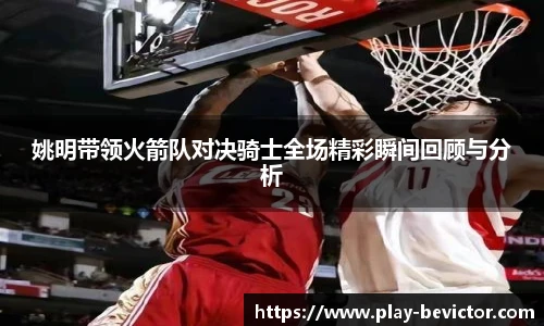 姚明带领火箭队对决骑士全场精彩瞬间回顾与分析